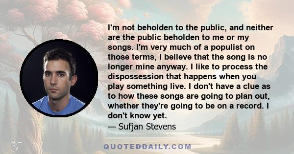 I'm not beholden to the public, and neither are the public beholden to me or my songs. I'm very much of a populist on those terms, I believe that the song is no longer mine anyway. I like to process the dispossession