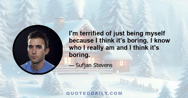 I'm terrified of just being myself because I think it's boring. I know who I really am and I think it's boring.