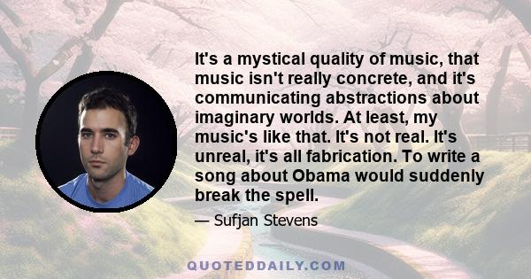 It's a mystical quality of music, that music isn't really concrete, and it's communicating abstractions about imaginary worlds. At least, my music's like that. It's not real. It's unreal, it's all fabrication. To write