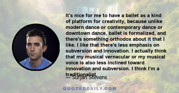 It's nice for me to have a ballet as a kind of platform for creativity, because unlike modern dance or contemporary dance or downtown dance, ballet is formalized, and there's something orthodox about it that I like. I