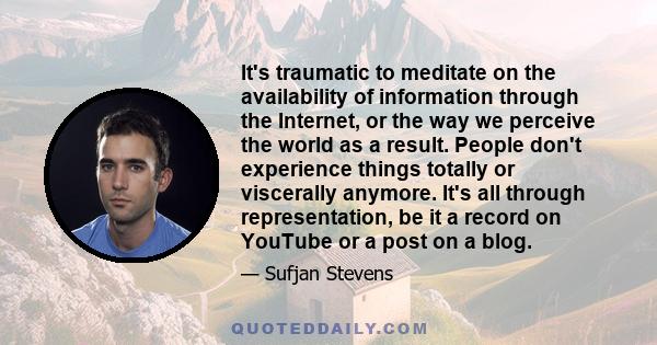 It's traumatic to meditate on the availability of information through the Internet, or the way we perceive the world as a result. People don't experience things totally or viscerally anymore. It's all through