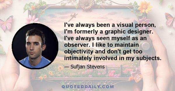 I've always been a visual person, I'm formerly a graphic designer. I've always seen myself as an observer. I like to maintain objectivity and don't get too intimately involved in my subjects.