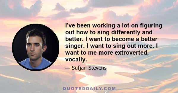 I've been working a lot on figuring out how to sing differently and better. I want to become a better singer. I want to sing out more. I want to me more extroverted, vocally.