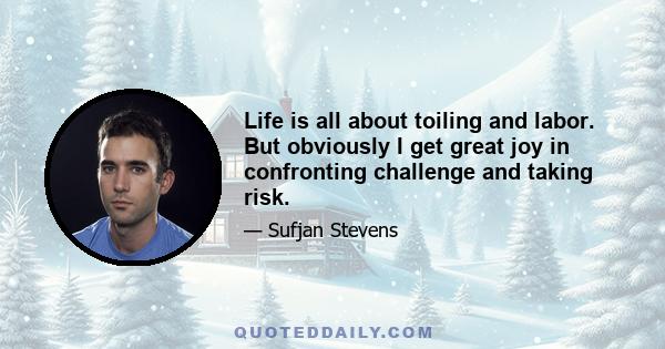 Life is all about toiling and labor. But obviously I get great joy in confronting challenge and taking risk.