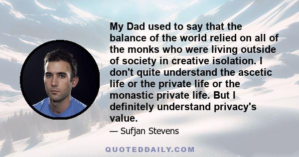 My Dad used to say that the balance of the world relied on all of the monks who were living outside of society in creative isolation. I don't quite understand the ascetic life or the private life or the monastic private 