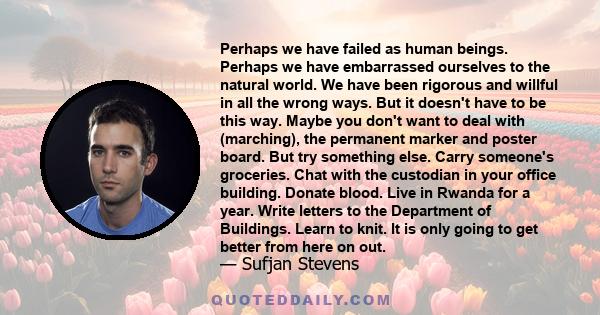 Perhaps we have failed as human beings. Perhaps we have embarrassed ourselves to the natural world. We have been rigorous and willful in all the wrong ways. But it doesn't have to be this way. Maybe you don't want to