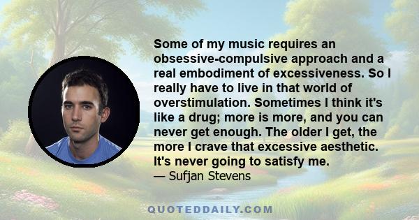 Some of my music requires an obsessive-compulsive approach and a real embodiment of excessiveness. So I really have to live in that world of overstimulation. Sometimes I think it's like a drug; more is more, and you can 