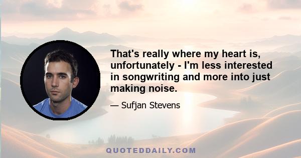 That's really where my heart is, unfortunately - I'm less interested in songwriting and more into just making noise.