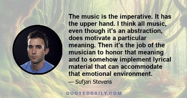 The music is the imperative. It has the upper hand. I think all music, even though it's an abstraction, does motivate a particular meaning. Then it's the job of the musician to honor that meaning and to somehow