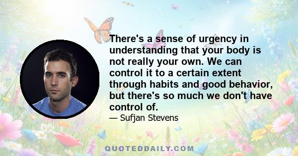 There's a sense of urgency in understanding that your body is not really your own. We can control it to a certain extent through habits and good behavior, but there's so much we don't have control of.