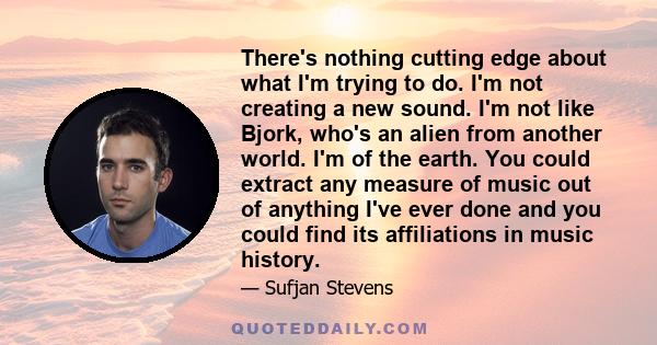 There's nothing cutting edge about what I'm trying to do. I'm not creating a new sound. I'm not like Bjork, who's an alien from another world. I'm of the earth. You could extract any measure of music out of anything