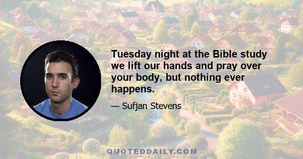 Tuesday night at the Bible study we lift our hands and pray over your body, but nothing ever happens.