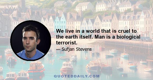 We live in a world that is cruel to the earth itself. Man is a biological terrorist.