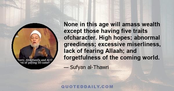 None in this age will amass wealth except those having five traits ofcharacter. High hopes; abnormal greediness; excessive miserliness, lack of fearing Allaah; and forgetfulness of the coming world.