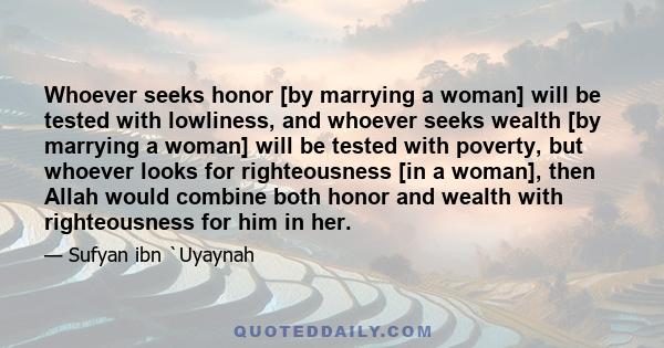 Whoever seeks honor [by marrying a woman] will be tested with lowliness, and whoever seeks wealth [by marrying a woman] will be tested with poverty, but whoever looks for righteousness [in a woman], then Allah would