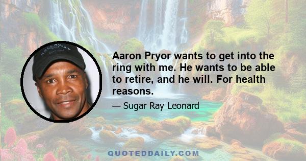 Aaron Pryor wants to get into the ring with me. He wants to be able to retire, and he will. For health reasons.