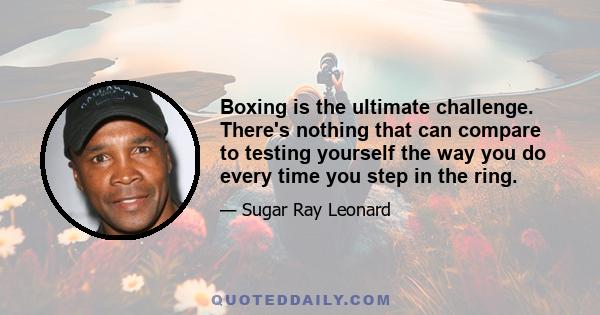 Boxing is the ultimate challenge. There's nothing that can compare to testing yourself the way you do every time you step in the ring.