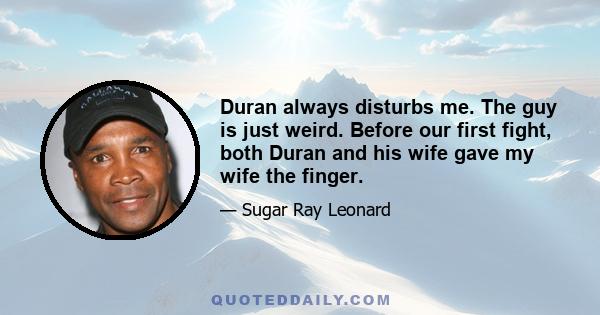 Duran always disturbs me. The guy is just weird. Before our first fight, both Duran and his wife gave my wife the finger.