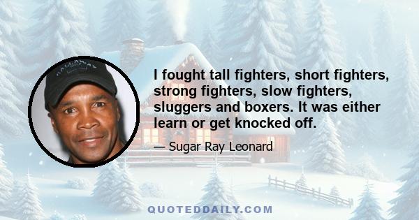 I fought tall fighters, short fighters, strong fighters, slow fighters, sluggers and boxers. It was either learn or get knocked off.