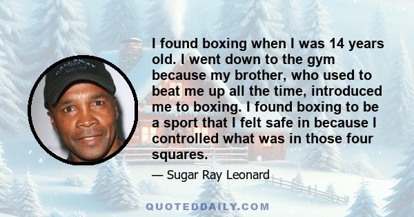 I found boxing when I was 14 years old. I went down to the gym because my brother, who used to beat me up all the time, introduced me to boxing. I found boxing to be a sport that I felt safe in because I controlled what 