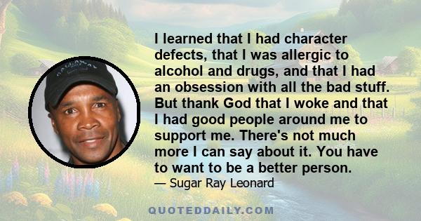 I learned that I had character defects, that I was allergic to alcohol and drugs, and that I had an obsession with all the bad stuff. But thank God that I woke and that I had good people around me to support me. There's 