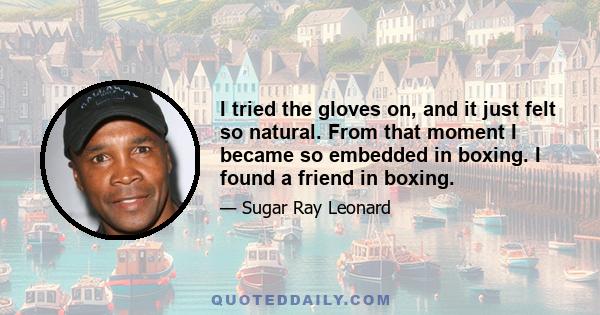 I tried the gloves on, and it just felt so natural. From that moment I became so embedded in boxing. I found a friend in boxing.