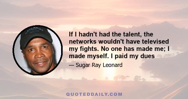 If I hadn't had the talent, the networks wouldn't have televised my fights. No one has made me; I made myself. I paid my dues