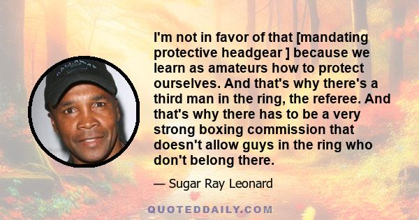 I'm not in favor of that [mandating protective headgear ] because we learn as amateurs how to protect ourselves. And that's why there's a third man in the ring, the referee. And that's why there has to be a very strong