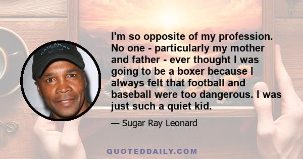 I'm so opposite of my profession. No one - particularly my mother and father - ever thought I was going to be a boxer because I always felt that football and baseball were too dangerous. I was just such a quiet kid.