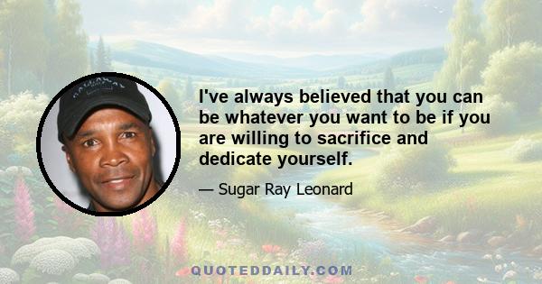 I've always believed that you can be whatever you want to be if you are willing to sacrifice and dedicate yourself.