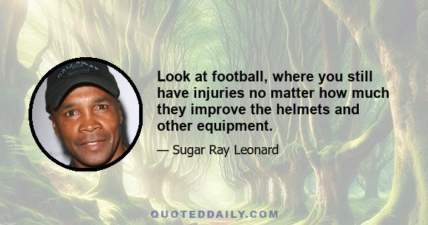 Look at football, where you still have injuries no matter how much they improve the helmets and other equipment.