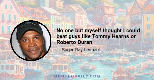 No one but myself thought I could beat guys like Tommy Hearns or Roberto Duran