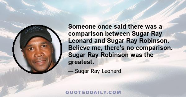 Someone once said there was a comparison between Sugar Ray Leonard and Sugar Ray Robinson. Believe me, there's no comparison. Sugar Ray Robinson was the greatest.