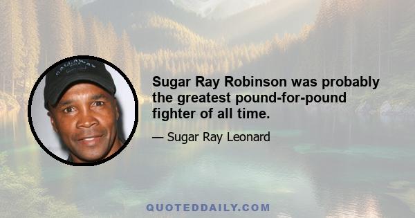 Sugar Ray Robinson was probably the greatest pound-for-pound fighter of all time.