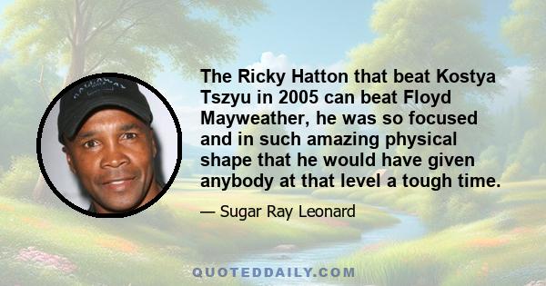 The Ricky Hatton that beat Kostya Tszyu in 2005 can beat Floyd Mayweather, he was so focused and in such amazing physical shape that he would have given anybody at that level a tough time.