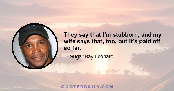 They say that I'm stubborn, and my wife says that, too, but it's paid off so far.