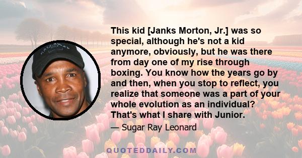 This kid [Janks Morton, Jr.] was so special, although he's not a kid anymore, obviously, but he was there from day one of my rise through boxing. You know how the years go by and then, when you stop to reflect, you