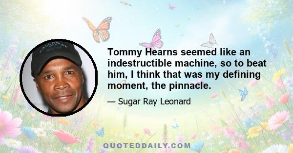 Tommy Hearns seemed like an indestructible machine, so to beat him, I think that was my defining moment, the pinnacle.