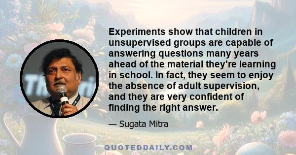 Experiments show that children in unsupervised groups are capable of answering questions many years ahead of the material they're learning in school. In fact, they seem to enjoy the absence of adult supervision, and