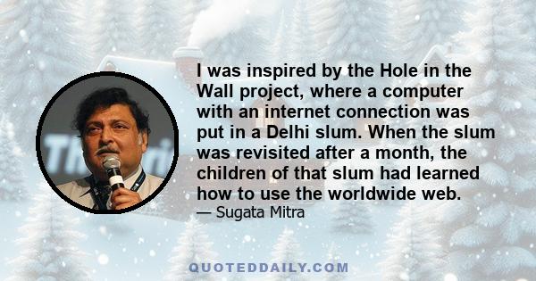 I was inspired by the Hole in the Wall project, where a computer with an internet connection was put in a Delhi slum. When the slum was revisited after a month, the children of that slum had learned how to use the