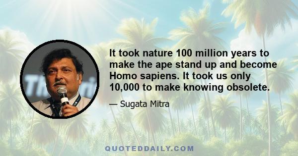 It took nature 100 million years to make the ape stand up and become Homo sapiens. It took us only 10,000 to make knowing obsolete.