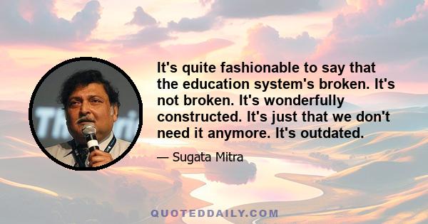 It's quite fashionable to say that the education system's broken. It's not broken. It's wonderfully constructed. It's just that we don't need it anymore. It's outdated.