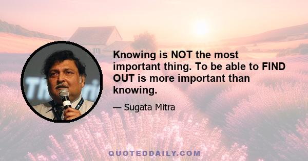 Knowing is NOT the most important thing. To be able to FIND OUT is more important than knowing.