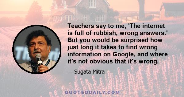 Teachers say to me, 'The internet is full of rubbish, wrong answers.' But you would be surprised how just long it takes to find wrong information on Google, and where it's not obvious that it's wrong.