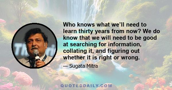 Who knows what we’ll need to learn thirty years from now? We do know that we will need to be good at searching for information, collating it, and figuring out whether it is right or wrong.