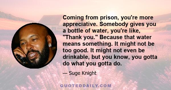 Coming from prison, you're more appreciative. Somebody gives you a bottle of water, you're like, Thank you. Because that water means something. It might not be too good. It might not even be drinkable, but you know, you 