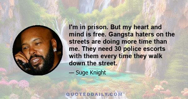 I'm in prison. But my heart and mind is free. Gangsta haters on the streets are doing more time than me. They need 30 police escorts with them every time they walk down the street.