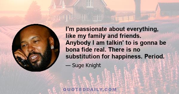 I'm passionate about everything, like my family and friends. Anybody I am talkin' to is gonna be bona fide real. There is no substitution for happiness. Period.