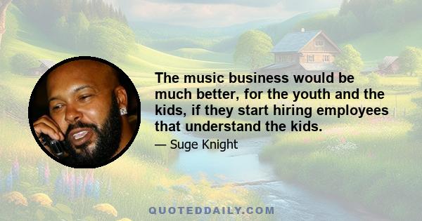 The music business would be much better, for the youth and the kids, if they start hiring employees that understand the kids.