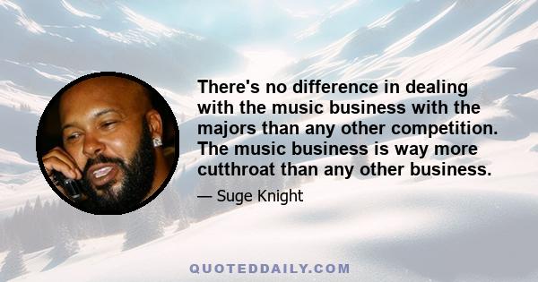 There's no difference in dealing with the music business with the majors than any other competition. The music business is way more cutthroat than any other business.